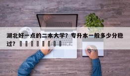 湖北好一点的二本大学？专升本一般多少分稳过？								